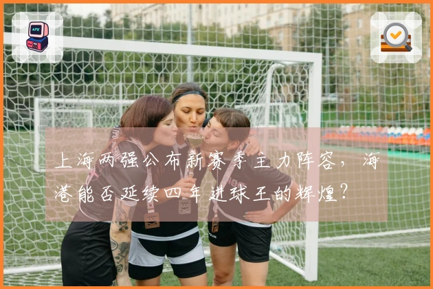 上海两强公布新赛季主力阵容，海港能否延续四年进球王的辉煌？