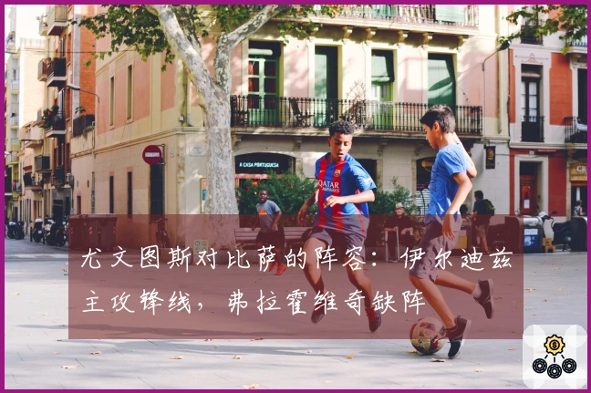 尤文图斯对比萨的阵容：伊尔迪兹主攻锋线，弗拉霍维奇缺阵