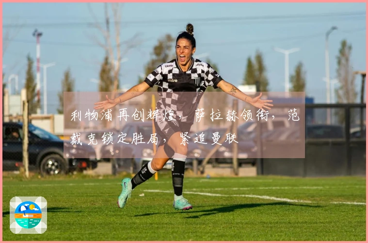 利物浦再创辉煌，萨拉赫领衔，范戴克锁定胜局，紧追曼联