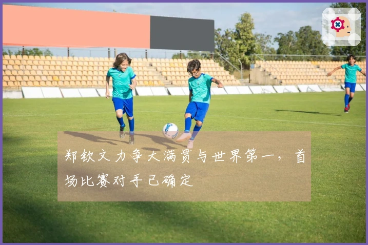 郑钦文力争大满贯与世界第一，首场比赛对手已确定