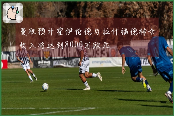 曼联预计霍伊伦德与拉什福德转会收入将达到8000万欧元