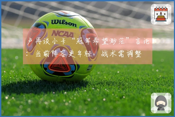 卢再谈小卡“冠军希望渺茫”言论：当前阵容更年轻，战术需调整