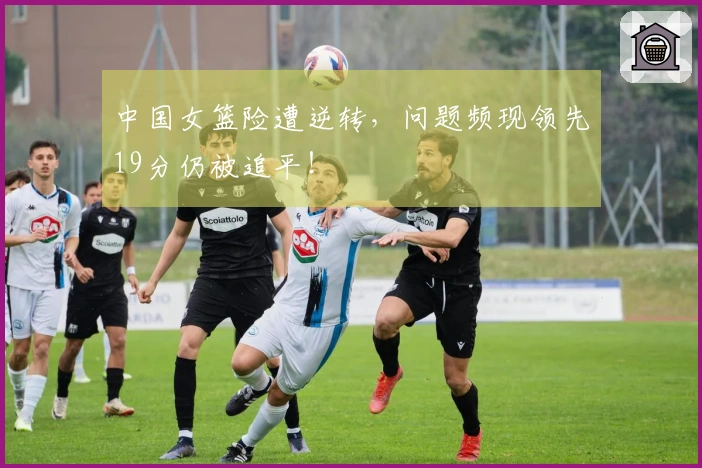 中国女篮险遭逆转，问题频现领先19分仍被追平！
