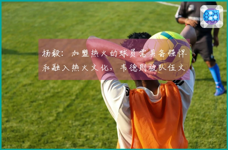 杨毅：加盟热火的球员需具备强悍和融入热火文化，韦德则被队伍文化所吸引