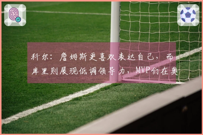 科尔：詹姆斯更喜欢表达自己，而库里则展现低调领导力，MVP们在奥运决赛中信赖库里