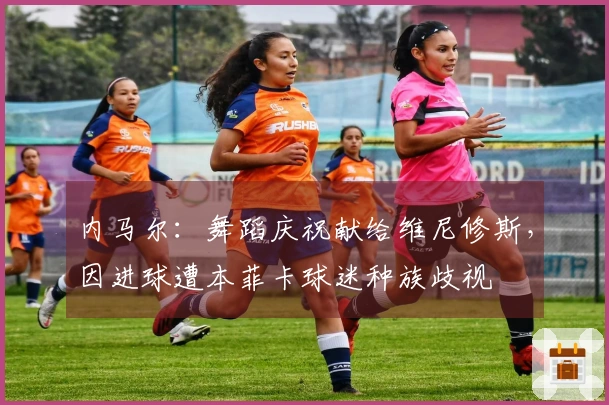 内马尔：舞蹈庆祝献给维尼修斯，因进球遭本菲卡球迷种族歧视