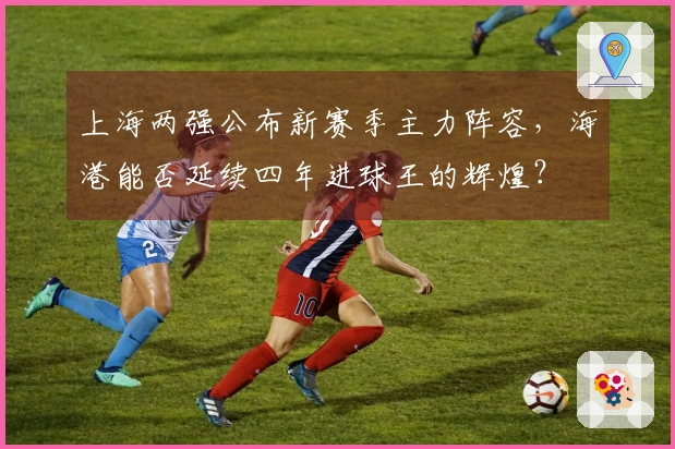 上海两强公布新赛季主力阵容，海港能否延续四年进球王的辉煌？