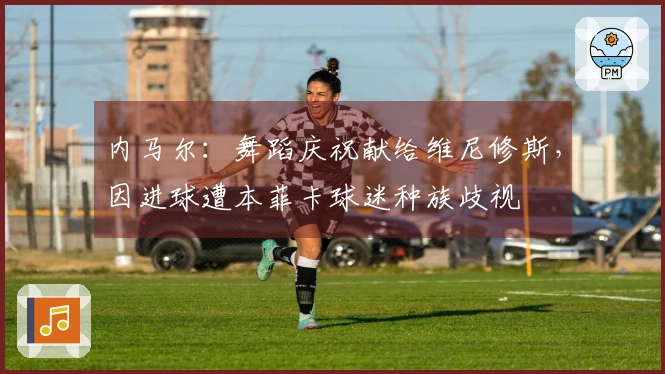 内马尔：舞蹈庆祝献给维尼修斯，因进球遭本菲卡球迷种族歧视