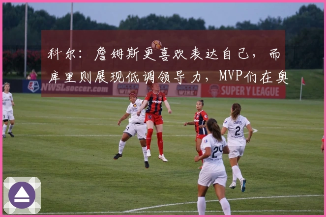 科尔：詹姆斯更喜欢表达自己，而库里则展现低调领导力，MVP们在奥运决赛中信赖库里