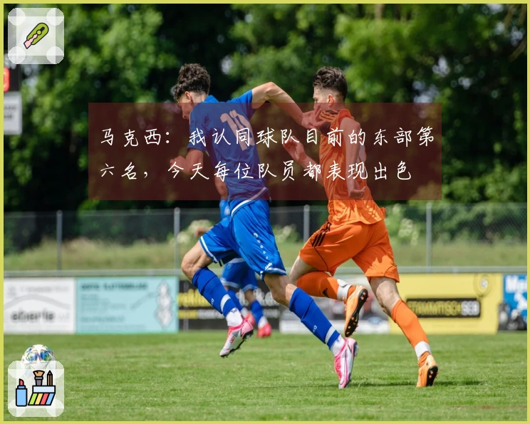 马克西：我认同球队目前的东部第六名，今天每位队员都表现出色