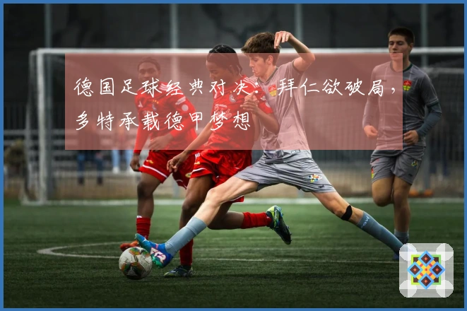 德国足球经典对决：拜仁欲破局，多特承载德甲梦想