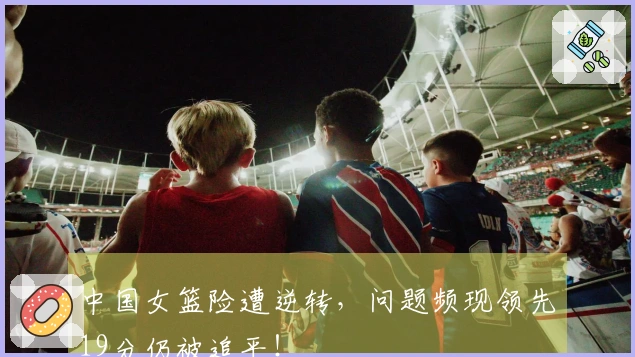 中国女篮险遭逆转，问题频现领先19分仍被追平！