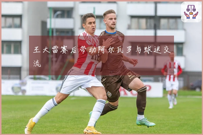 王大雷赛后带动阿尔瓦罗与球迷交流