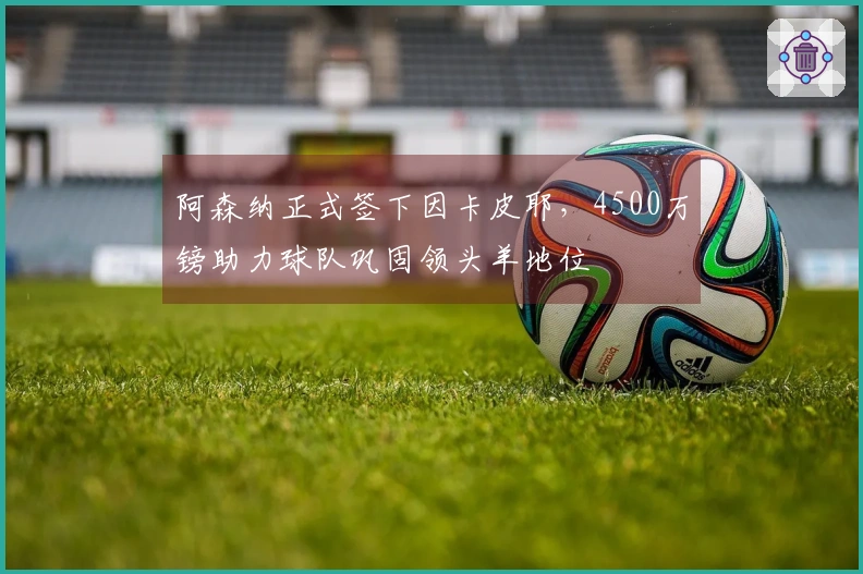 阿森纳正式签下因卡皮耶，4500万镑助力球队巩固领头羊地位