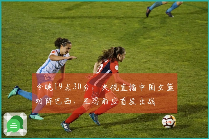 今晚19点30分，央视直播中国女篮对阵巴西，王思雨应首发出战