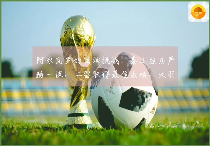 阿尔瓦罗的高端挑战！泰山经历严酷一课，二雷取得最佳成绩，大羽感到歉疚