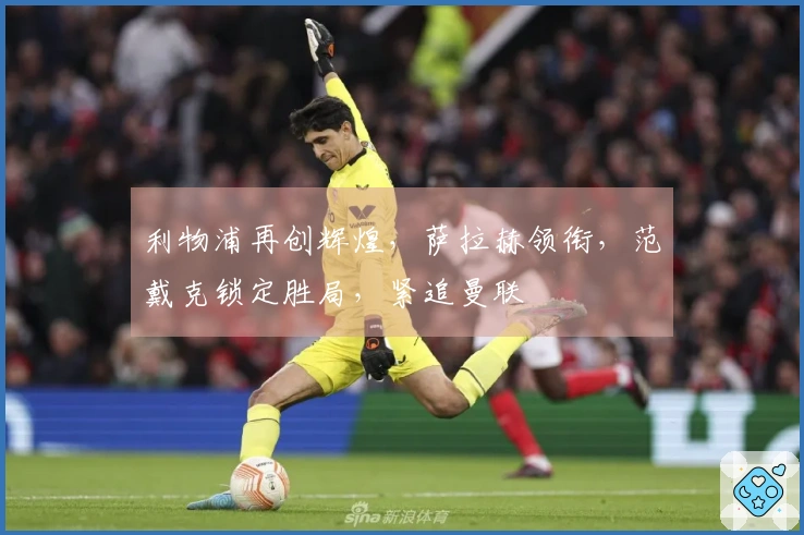 利物浦再创辉煌，萨拉赫领衔，范戴克锁定胜局，紧追曼联
