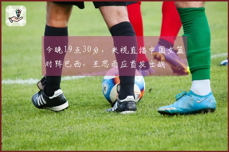 今晚19点30分，央视直播中国女篮对阵巴西，王思雨应首发出战